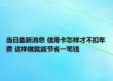 當(dāng)日最新消息 信用卡怎樣才不扣年費(fèi) 這樣做就能節(jié)省一筆錢(qián)