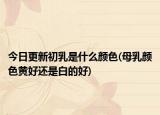 今日更新初乳是什么顏色(母乳顏色黃好還是白的好)