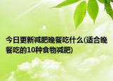 今日更新減肥晚餐吃什么(適合晚餐吃的10種食物減肥)