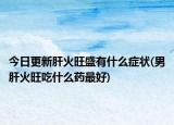 今日更新肝火旺盛有什么癥狀(男肝火旺吃什么藥最好)
