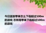 今日更新蘋(píng)果怎么下載超過(guò)100m的游戲 怎樣用蘋(píng)果下載超過(guò)100m的游戲