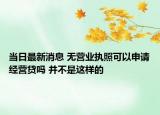 當(dāng)日最新消息 無營業(yè)執(zhí)照可以申請經(jīng)營貸嗎 并不是這樣的