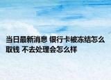 當(dāng)日最新消息 銀行卡被凍結(jié)怎么取錢 不去處理會(huì)怎么樣