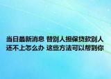 當(dāng)日最新消息 替別人擔(dān)保貸款別人還不上怎么辦 這些方法可以幫到你
