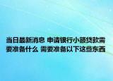 當日最新消息 申請銀行小額貸款需要準備什么 需要準備以下這些東西