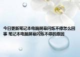 今日更新筆記本電腦屏幕閃爍不停怎么回事 筆記本電腦屏幕閃爍不停的原因