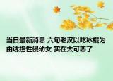 當(dāng)日最新消息 六旬老漢以吃冰棍為由誘拐性侵幼女 實(shí)在太可惡了