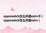 oppowatch怎么開通esim卡（oppowatch怎么開通esim）