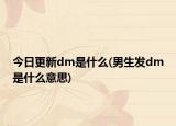 今日更新dm是什么(男生發(fā)dm是什么意思)