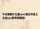 今日更新什么是cpu(現(xiàn)在市場上主流cpu型號有哪些)
