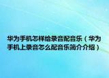 華為手機怎樣給錄音配音樂（華為手機上錄音怎么配音樂簡介介紹）