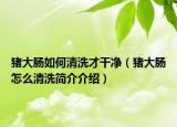 豬大腸如何清洗才干凈（豬大腸怎么清洗簡介介紹）