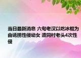 當(dāng)日最新消息 六旬老漢以吃冰棍為由誘拐性侵幼女 遭同村老頭4次性侵