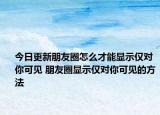 今日更新朋友圈怎么才能顯示僅對(duì)你可見(jiàn) 朋友圈顯示僅對(duì)你可見(jiàn)的方法