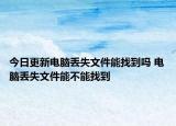 今日更新電腦丟失文件能找到嗎 電腦丟失文件能不能找到