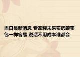 當(dāng)日最新消息 專家稱未來(lái)買房跟買包一樣容易 說(shuō)話不用成本誰(shuí)都會(huì)