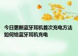 今日更新藍牙耳機首次充電方法 如何給藍牙耳機充電