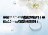 榮耀x10max有指紋解鎖嗎（榮耀x10max有指紋解鎖嗎）