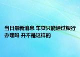 當(dāng)日最新消息 車貸只能通過銀行辦理嗎 并不是這樣的