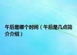 午后是哪個(gè)時(shí)間（午后是幾點(diǎn)簡介介紹）