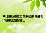 今日更新墨盒怎么取出來 惠普打印機墨盒如何取出