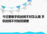 今日更新手機時間不對怎么調(diào) 手機時間不對如何調(diào)整