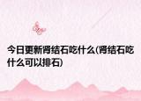 今日更新腎結(jié)石吃什么(腎結(jié)石吃什么可以排石)
