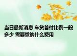 當日最新消息 車貸首付比例一般多少 需要繳納什么費用