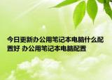 今日更新辦公用筆記本電腦什么配置好 辦公用筆記本電腦配置