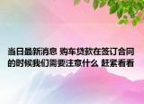 當日最新消息 購車貸款在簽訂合同的時候我們需要注意什么 趕緊看看