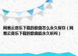 網(wǎng)易云音樂下載的歌曲怎么永久保存（網(wǎng)易云音樂下載的歌曲能永久聽嗎）