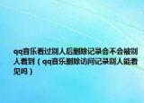 qq音樂看過別人后刪除記錄會(huì)不會(huì)被別人看到（qq音樂刪除訪問記錄別人能看見嗎）