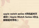 apple watch series 4手機(jī)配對不成功（Apple Watch Series 4怎么解除配對手機(jī)）