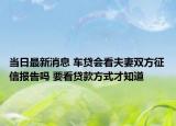 當日最新消息 車貸會看夫妻雙方征信報告嗎 要看貸款方式才知道