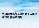 當日最新消息 車貸還完了去哪里拿綠本 要手續(xù)費嗎