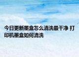 今日更新墨盒怎么清洗最干凈 打印機(jī)墨盒如何清洗
