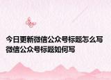 今日更新微信公眾號標題怎么寫 微信公眾號標題如何寫