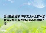 當(dāng)日最新消息 38歲女兒不工作不戀愛(ài)母親愁哭 現(xiàn)在的人都不想結(jié)婚了嗎