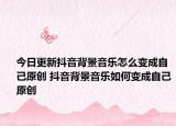 今日更新抖音背景音樂怎么變成自己原創(chuàng) 抖音背景音樂如何變成自己原創(chuàng)