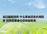 當(dāng)日最新消息 什么基金適合長線投資 這樣買基金令你收益更高