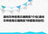 請(qǐng)問(wèn)怎樣使用云端網(wǎng)盤(pán)?介紹(請(qǐng)問(wèn)怎樣使用云端網(wǎng)盤(pán)?詳細(xì)情況如何)