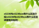 n5230與n5230xm有什么區(qū)別介紹(n5230與n5230xm有什么區(qū)別詳細(xì)情況如何)