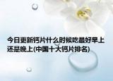 今日更新鈣片什么時候吃最好早上還是晚上(中國十大鈣片排名)