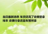 當日最新消息 車貸還完了去哪里拿綠本 去銀行拿還是車管所拿