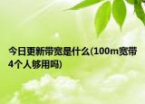 今日更新帶寬是什么(100m寬帶4個人夠用嗎)