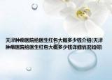 天津腫瘤醫(yī)院給醫(yī)生紅包大概多少錢介紹(天津腫瘤醫(yī)院給醫(yī)生紅包大概多少錢詳細情況如何)