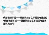 優(yōu)酷視頻下載——優(yōu)酷視頻怎么下載到電腦介紹(優(yōu)酷視頻下載——優(yōu)酷視頻怎么下載到電腦詳細(xì)情況如何)
