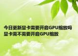 今日更新顯卡需要開啟GPU縮放嗎 顯卡需不需要開啟GPU縮放