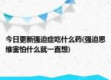 今日更新強迫癥吃什么藥(強迫思維害怕什么就一直想)