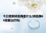 今日更新轉(zhuǎn)氨酶是什么(轉(zhuǎn)氨酶64需要治療嗎)